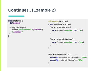 Continues.. (Example 2)
class Distance {
def number
String toString() {
println("==========> ${number}")
"${number}"
}
}
@Category(Number)
class NumberCategory {
Distance getMeters() {
new Distance(number: this + 'm')
}
Distance getKiloMeters() {
new Distance(number: this + 'km')
}
}
use(NumberCategory) {
assert 10.kiloMeters.toString() == '10km'
assert 50.meters.toString() == '50m'
}
 