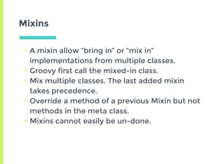 Mixins
▣ A mixin allow “bring in” or “mix in”
implementations from multiple classes.
▣ Groovy first call the mixed-in class.
▣ Mix multiple classes. The last added mixin
takes precedence.
▣ Override a method of a previous Mixin but not
methods in the meta class.
▣ Mixins cannot easily be un-done.
 