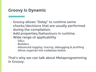 Groovy Is Dynamic
▣ Groovy allows "Delay" to runtime some
checks/decisions that are usually performed
during the compilation.
▣ Add properties/behaviours in runtime.
▣ Wide range of applicability
□ DSLs
□ Builders
□ Advanced logging, tracing, debugging & profiling
□ Allow organize the codebase better
That's why we can talk about Metaprogramming
in Groovy.
 