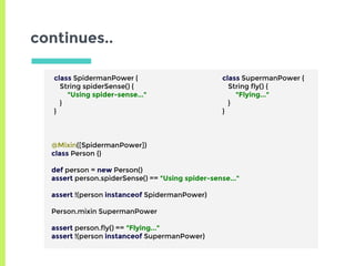 continues..
class SpidermanPower {
String spiderSense() {
"Using spider-sense..."
}
}
class SupermanPower {
String fly() {
"Flying..."
}
}
@Mixin([SpidermanPower])
class Person {}
def person = new Person()
assert person.spiderSense() == "Using spider-sense..."
assert !(person instanceof SpidermanPower)
Person.mixin SupermanPower
assert person.fly() == "Flying..."
assert !(person instanceof SupermanPower)
 