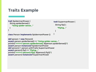 Traits Example
trait SpidermanPower {
String spiderSense() {
"Using spider-sense..."
}
}
class Person implements SpidermanPower {}
def person = new Person()
assert person.spiderSense() == "Using spider-sense..."
println("=====> person.spiderSense(): ${person.spiderSense()}")
assert person instanceof SpidermanPower
def person2 = person.withTraits SupermanPower
assert person2.fly() == "Flying..."
println("=====> person2.fly(): ${person2.fly()}")
assert person2 instanceof SupermanPower
trait SupermanPower {
String fly() {
"Flying..."
}
}
 