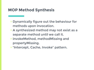 MOP Method Synthesis
▣ Dynamically figure out the behaviour for
methods upon invocation.
▣ A synthesized method may not exist as a
separate method until we call it.
▣ invokeMethod, methodMissing and
propertyMissing.
▣ “Intercept, Cache, Invoke” pattern.
 
