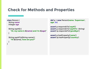 Check for Methods and Properties
class Person {
String name
Integer age
String sayHi() {
"Hi, my name is ${name} and I'm ${age}"
}
String sayHiTo(String name) {
"Hi ${name}, how are you?"
}
}
def p = new Person(name: 'Superman',
age: 34)
assert p.respondsTo('sayHi')
assert p.respondsTo('sayHiTo', String)
assert !p.respondsTo('goodbye')
assert p.hasProperty('name')
assert !p.hasProperty('country')
 