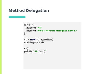 Method Delegation
cl = { ->
append "Hi!"
append " this is closure delegate demo."
}
sb = new StringBuffer()
cl.delegate = sb
cl()
println "SB: ${sb}"
 