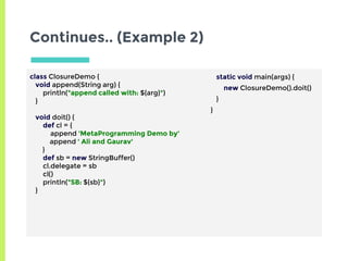 Continues.. (Example 2)
class ClosureDemo {
void append(String arg) {
println("append called with: ${arg}")
}
void doit() {
def cl = {
append 'MetaProgramming Demo by'
append ' Ali and Gaurav'
}
def sb = new StringBuffer()
cl.delegate = sb
cl()
println("SB: ${sb}")
}
static void main(args) {
new ClosureDemo().doit()
}
}
 