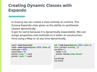 Creating Dynamic Classes with
Expando
carA = new Expando()
carB = new Expando(year: 2012, miles: 0)
carA.year = 2012
carA.miles = 10
println "carA: " + carA
println "carB: " + carB
In Groovy we can create a class entirely at runtime. The
Groovy Expando class gives us the ability to synthesize
classes dynamically.
It got its name because it is dynamically expandable. We can
assign properties and methods to it either at construction
time using a Map or at any time dynamically.
car = new Expando(year: 2012, miles: 0,
turn: { println 'turning...' })
car.drive = {
miles += 10
println "$miles miles driven"
}
car.drive()
car.turn()
 