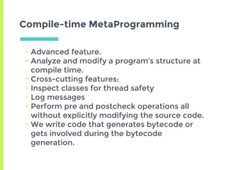 Compile-time MetaProgramming
▣ Advanced feature.
▣ Analyze and modify a program’s structure at
compile time.
▣ Cross-cutting features:
▣ Inspect classes for thread safety
▣ Log messages
▣ Perform pre and postcheck operations all
without explicitly modifying the source code.
▣ We write code that generates bytecode or
gets involved during the bytecode
generation.
 
