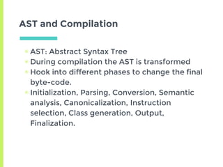 AST and Compilation
▣ AST: Abstract Syntax Tree
▣ During compilation the AST is transformed
▣ Hook into different phases to change the final
byte-code.
▣ Initialization, Parsing, Conversion, Semantic
analysis, Canonicalization, Instruction
selection, Class generation, Output,
Finalization.
 