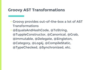 Groovy AST Transformations
▣ Groovy provides out-of-the-box a lot of AST
Transformations
▣ @EqualsAndHashCode, @ToString,
@TuppleConstructor, @Canonical, @Grab,
@Immutable, @Delegate, @Singleton,
@Category, @Log4j, @CompileStatic,
@TypeChecked, @Synchronized, etc.
 