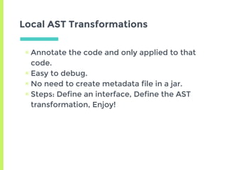 Local AST Transformations
▣ Annotate the code and only applied to that
code.
▣ Easy to debug.
▣ No need to create metadata file in a jar.
▣ Steps: Define an interface, Define the AST
transformation, Enjoy!
 