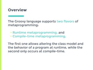 Overview
The Groovy language supports two flavors of
metaprogramming:
▣ Runtime metaprogramming, and
▣ Compile-time metaprogramming.
The first one allows altering the class model and
the behavior of a program at runtime, while the
second only occurs at compile-time.
 