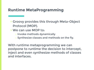 Runtime MetaProgramming
▣ Groovy provides this through Meta-Object
Protocol (MOP).
▣ We can use MOP to:
□ Invoke methods dynamically
□ Synthesize classes and methods on the fly.
With runtime metaprogramming we can
postpone to runtime the decision to intercept,
inject and even synthesize methods of classes
and interfaces.
 