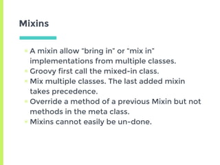 Mixins
▣ A mixin allow “bring in” or “mix in”
implementations from multiple classes.
▣ Groovy first call the mixed-in clas...