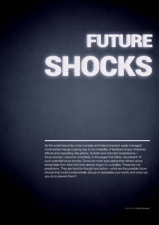 25
The Global Risks Report 2018
As the world becomes more complex and interconnected, easily managed
incremental change is giving way to the instability of feedback loops, threshold
effects and cascading disruptions. Sudden and dramatic breakdowns—
future shocks—become more likely. In the pages that follow, we present 10
such potential future shocks. Some are more speculative than others; some
extrapolate from risks that have already begun to crystallize. These are not
predictions. They are food for thought and action—what are the possible future
shocks that could fundamentally disrupt or destabilize your world, and what can
you do to prevent them?
Illustrations: Patrik Svensson
 