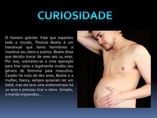CuriosidadeO homem grávido. Fato que espantou todo o mundo, Thomas Beatie é um transexual que toma hormôniose manteve seu útero e ovários. Beatiedisse que decidiu trocar de sexo aos 24 anos. Por isso, submeteu-se a uma operação para tirar seios e legalmente mudou seu gênero de feminino para masculino. Casado há mais de dez anos, Beatie e a mulher, Nancy, sempre quiseram ter um bebê, mas ela teve uma endometriose há 20 anos e precisou tirar o útero. Simples, o marido engravidou...