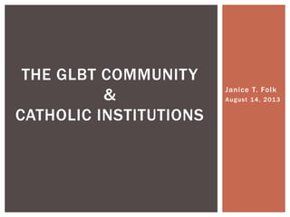 Janice T. Folk
August 14, 2013
THE GLBT COMMUNITY
&
CATHOLIC INSTITUTIONS
 