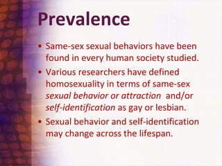 PrevalenceSame-sex sexual behaviors have been found in every human society studied. Various researchers have defined homosexuality in terms of same-sex sexual behavior or attraction  and/or self-identification as gay or lesbian. Sexual behavior and self-identification may change across the lifespan.