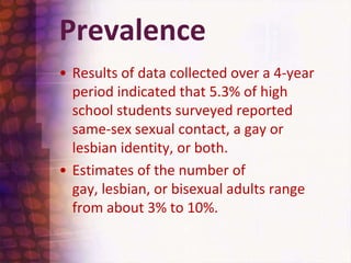 PrevalenceResults of data collected over a 4-year period indicated that 5.3% of high school students surveyed reported same-sex sexual contact, a gay or lesbian identity, or both.Estimates of the number of gay, lesbian, or bisexual adults range from about 3% to 10%. 