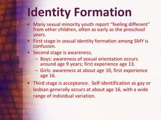 Identity FormationMany sexual minority youth report “feeling different” from other children, often as early as the preschool years.First stage in sexual identity formation among SMY is confusion.Second stage is awareness.  Boys: awareness of sexual orientation occurs around age 9 years; first experience age 13.Girls: awareness at about age 10, first experience age 16. Third stage is acceptance.  Self-identification as gay or lesbian generally occurs at about age 16, with a wide range of individual variation.