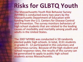Risks for GLBTQ Youth	The Massachusetts Youth Risk Behavior Survey (MYRBS) is conducted every two years by the Massachusetts Department of Education with funding from the U.S. Centers for Disease Control and Prevention. The survey monitors behaviors of high school students that are related to the leading causes of morbidity and mortality among youth and adults in the United States. 	The 2007 MYRBS was conducted in 59 randomly elected public high schools. In total, 3131 students in grades 9 - 12 participated in this voluntary and anonymous survey. Because of the high student and school response rates, the results of this survey can be generalized to apply to public high school students across Massachusetts.