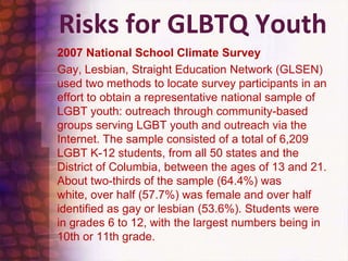 Risks for GLBTQ Youth2007 National School Climate Survey	Gay, Lesbian, Straight Education Network (GLSEN) used two methods to locate survey participants in an effort to obtain a representative national sample of LGBT youth: outreach through community-based groups serving LGBT youth and outreach via the Internet. The sample consisted of a total of 6,209 LGBT K-12 students, from all 50 states and the District of Columbia, between the ages of 13 and 21. About two-thirds of the sample (64.4%) was white, over half (57.7%) was female and over half identified as gay or lesbian (53.6%). Students were in grades 6 to 12, with the largest numbers being in 10th or 11th grade.