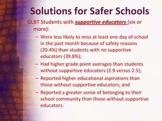 Solutions for Safer SchoolsGLBT Students with supportive educators (six or more): Were less likely to miss at least one day of school in the past month because of safety reasons (20.4%) than students with no supportive educators (39.8%);Had higher grade point averages than students without supportive educators (2.9 versus 2.5);Reported higher educational aspirations than those without supportive educators; andReported a greater sense of belonging to their school community than those without supportive educators.