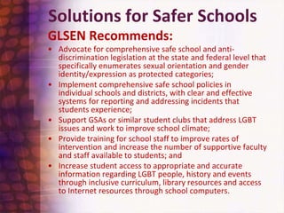 Solutions for Safer SchoolsGLSEN Recommends:Advocate for comprehensive safe school and anti-discrimination legislation at the state and federal level that specifically enumerates sexual orientation and gender identity/expression as protected categories;Implement comprehensive safe school policies in individual schools and districts, with clear and effective systems for reporting and addressing incidents that students experience;Support GSAs or similar student clubs that address LGBT issues and work to improve school climate;Provide training for school staff to improve rates of intervention and increase the number of supportive faculty and staff available to students; andIncrease student access to appropriate and accurate information regarding LGBT people, history and events through inclusive curriculum, library resources and access to Internet resources through school computers.