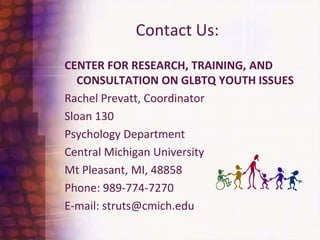 Contact Us:Center for Research, training, and consultation on glbtq youth issuesRachel Prevatt, CoordinatorSloan 130 Psychology DepartmentCentral Michigan UniversityMt Pleasant, MI, 48858Phone: 989-774-7270E-mail: struts@cmich.edu  