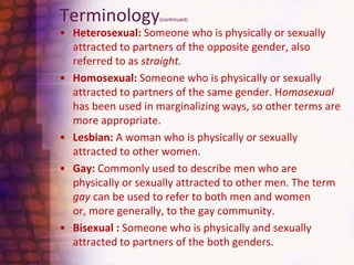 Terminology(continued)Heterosexual: Someone who is physically or sexually attracted to partners of the opposite gender, also referred to as straight.  Homosexual: Someone who is physically or sexually attracted to partners of the same gender. Homosexual  has been used in marginalizing ways, so other terms are more appropriate.Lesbian: A woman who is physically or sexually attracted to other women. Gay: Commonly used to describe men who are physically or sexually attracted to other men. The term gay can be used to refer to both men and women or, more generally, to the gay community.Bisexual : Someone who is physically and sexually attracted to partners of the both genders.  