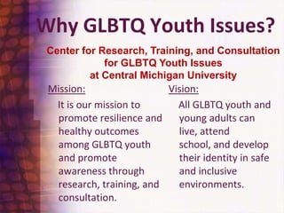 Why GLBTQ Youth Issues?Center for Research, Training, and Consultation for GLBTQ Youth Issues at Central Michigan UniversityVision:    All GLBTQ youth and young adults can live, attend school, and develop their identity in safe and inclusive environments.Mission:    It is our mission to promote resilience and healthy outcomes among GLBTQ youth and promote awareness through research, training, and          consultation. 