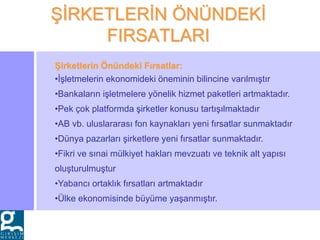 ŞİRKETLERİN ÖNÜNDEKİ
FIRSATLARI
Şirketlerin Önündeki Fırsatlar:
•İşletmelerin ekonomideki öneminin bilincine varılmıştır
•Bankaların işletmelere yönelik hizmet paketleri artmaktadır.
•Pek çok platformda şirketler konusu tartışılmaktadır
•AB vb. uluslararası fon kaynakları yeni fırsatlar sunmaktadır
•Dünya pazarları şirketlere yeni fırsatlar sunmaktadır.
•Fikri ve sınai mülkiyet hakları mevzuatı ve teknik alt yapısı
oluşturulmuştur
•Yabancı ortaklık fırsatları artmaktadır
•Ülke ekonomisinde büyüme yaşanmıştır.
 