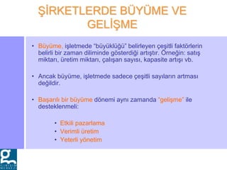 • Büyüme, işletmede “büyüklüğü” belirleyen çeşitli faktörlerin
belirli bir zaman diliminde gösterdiği artıştır. Örneğin: satış
miktarı, üretim miktarı, çalışan sayısı, kapasite artışı vb.
• Ancak büyüme, işletmede sadece çeşitli sayıların artması
değildir.
• Başarılı bir büyüme dönemi aynı zamanda “gelişme” ile
desteklenmeli:
• Etkili pazarlama
• Verimli üretim
• Yeterli yönetim
ŞİRKETLERDE BÜYÜME VE
GELİŞME
 