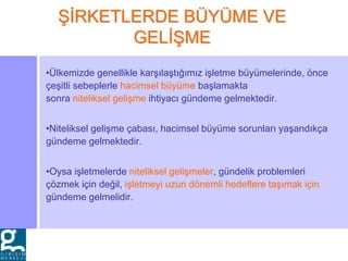 •Ülkemizde genellikle karşılaştığımız işletme büyümelerinde, önce
çeşitli sebeplerle hacimsel büyüme başlamakta
sonra niteliksel gelişme ihtiyacı gündeme gelmektedir.
•Niteliksel gelişme çabası, hacimsel büyüme sorunları yaşandıkça
gündeme gelmektedir.
•Oysa işletmelerde niteliksel gelişmeler, gündelik problemleri
çözmek için değil, işletmeyi uzun dönemli hedeflere taşımak için
gündeme gelmelidir.
ŞİRKETLERDE BÜYÜME VE
GELİŞME
 
