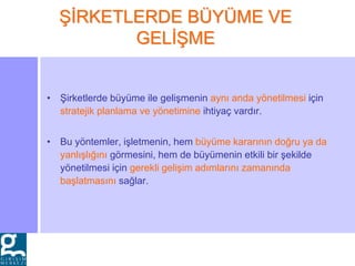 • Şirketlerde büyüme ile gelişmenin aynı anda yönetilmesi için
stratejik planlama ve yönetimine ihtiyaç vardır.
• Bu yöntemler, işletmenin, hem büyüme kararının doğru ya da
yanlışlığını görmesini, hem de büyümenin etkili bir şekilde
yönetilmesi için gerekli gelişim adımlarını zamanında
başlatmasını sağlar.
ŞİRKETLERDE BÜYÜME VE
GELİŞME
 