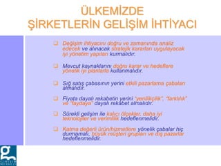  Değişim ihtiyacını doğru ve zamanında analiz
edecek ve alınacak stratejik kararları uygulayacak
iyi yönetim yapıları kurmalıdır.
 Mevcut kaynaklarını doğru karar ve hedeflere
yönelik iyi planlarla kullanmalıdır.
 Sığ satış çabasının yerini etkili pazarlama çabaları
almalıdır.
 Fiyata dayalı rekabetin yerini “yenilikçilik”, “farklılık”
ve “faydaya” dayalı rekabet almalıdır.
 Sürekli gelişim ile kalıcı ölçekler, daha iyi
teknolojiler ve verimlilik hedeflenmelidir.
 Katma değerli ürün/hizmetlere yönelik çabalar hiç
durmamalı, büyük müşteri grupları ve dış pazarlar
hedeflenmelidir.
ÜLKEMİZDE
ŞİRKETLERİN GELİŞİM İHTİYACI
 