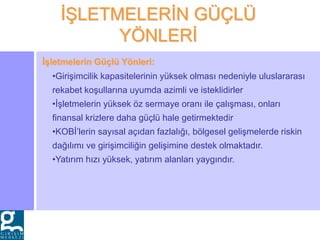 İŞLETMELERİN GÜÇLÜ
YÖNLERİ
•Girişimcilik kapasitelerinin yüksek olması nedeniyle uluslararası
rekabet koşullarına uyumda azimli ve isteklidirler
•İşletmelerin yüksek öz sermaye oranı ile çalışması, onları
finansal krizlere daha güçlü hale getirmektedir
•KOBİ’lerin sayısal açıdan fazlalığı, bölgesel gelişmelerde riskin
dağılımı ve girişimciliğin gelişimine destek olmaktadır.
•Yatırım hızı yüksek, yatırım alanları yaygındır.
İşletmelerin Güçlü Yönleri:
 