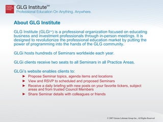 About GLG Institute  GLG Institute (GLGi SM ) is a professional organization focused on educating business and investment professionals through in-person meetings. It is designed to revolutionize the professional education market by putting the power of programming into the hands of the GLG community.  GLGi hosts hundreds of Seminars worldwide each year. GLGi clients receive two seats to all Seminars in all Practice Areas. GLGi’s website enables clients to:  Propose Seminar topics, agenda items and locations  View and RSVP to scheduled and proposed Seminars  Receive a daily briefing with new posts on your favorite tickers, subject areas and from trusted Council Members  Share Seminar details with colleagues or friends 