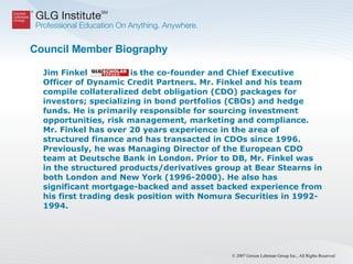 Council Member Biography Jim Finkel  is the co-founder and Chief Executive Officer of Dynamic Credit Partners. Mr. Finkel and his team compile collateralized debt obligation (CDO) packages for investors; specializing in bond portfolios (CBOs) and hedge funds. He is primarily responsible for sourcing investment opportunities, risk management, marketing and compliance. Mr. Finkel has over 20 years experience in the area of structured finance and has transacted in CDOs since 1996. Previously, he was Managing Director of the European CDO team at Deutsche Bank in London. Prior to DB, Mr. Finkel was in the structured products/derivatives group at Bear Stearns in both London and New York (1996-2000). He also has significant mortgage-backed and asset backed experience from his first trading desk position with Nomura Securities in 1992-1994. 