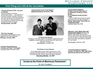First Thing-Let’s Kill all the Journalists “ Sound Credit Tool Or Toxic Waste?”  Applied Derivatives,  December, 2004 “ A Ticking Time Bomb?” The legacy of the early days of the synthetic collateralized debt obligations market could be a painful future for many of the institutions involved. Risk Magazine , October 2004 “ Are Derivatives Weapons Of Mass Financial Destruction?” Is a Meltdown Cooking in Exotic Assets, Or Can Markets Handle the Next LTCM? …Warren Buffett warned that the global financial system was held hostage to  ticking "time bombs" and at risk of a "megacatastrophe.“ Financial Times,  May 2006 “ A scandal waiting to happen?”  Tuesday, 26 February, 2002, BBC News, referencing CDOs as the next Enron “ The Toxic Avenger” Collateralized debt obligations raise capital for junk-rated borrowers. CFO.com , January, 2002 The Poison in Your Pension “ As the $503 billion-a-year CDO market thrives, CDO marketers like Bear Stearns and Citigroup find buyers for the portions known as toxic waste, the equity tranches.”  Bloomberg Markets , July 2007 “ Structured finance CDO—not cash on delivery” Structured finance can bring unstructured losses…. The chairman of American Express, Kenneth Chenault, was man enough to admit last week that his outfit “did not fully comprehend” the risk underlying a portfolio of whizz-bang investments known as CDOs. The Economist , July 2001 “ Barclay’s ‘Toxic Waste’ Row with German Bank Settled”   Barclays had settled a high profile dispute with a German bank which was claiming $150m to cover its losses in financial instruments which have been described by regulators as “toxic waste” The Guardian , February, 2005 “ Invest at the Point of Maximum Pessimism”   Sir John Templeton Collateral Debt Obligations: Complex and Risky - Yet Popular Financial Times , November 2004 