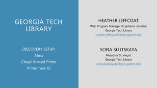 GEORGIA TECH
LIBRARY
HEATHER JEFFCOAT
Web Program Manager & Systems Librarian
Georgia Tech Library
heather.jeffcoat@library.gatech.edu
SOFIA SLUTSKAYA
Metadata Strategist
Georgia Tech Library
sofia.slutskaya@library.gatech.edu
DISCOVERY SETUP:
Alma
Cloud Hosted Primo
Primo new UI
 