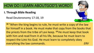 HOW DO I LEARN ABOUTGOD’S WORD?
I. Through Bible Reading
18 “When the king begins to rule, he must write a copy of the law
for himself in a book. He must make that copy from the books that
the priests from the tribe of Levi keep. 19 He must keep that book
with him and read from it all his life, because he must learn to
respect the LORD his God. He must learn to completely obey
everything the law commands. ERV
Read Deuteronomy 17:18, 19
 
