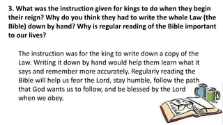 3. What was the instruction given for kings to do when they begin
their reign? Why do you think they had to write the whole Law (the
Bible) down by hand? Why is regular reading of the Bible important
to our lives?
The instruction was for the king to write down a copy of the
Law. Writing it down by hand would help them learn what it
says and remember more accurately. Regularly reading the
Bible will help us fear the Lord, stay humble, follow the path
that God wants us to follow, and be blessed by the Lord
when we obey.
 