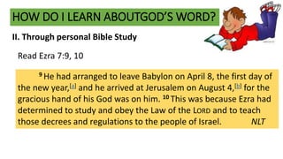 HOW DO I LEARN ABOUTGOD’S WORD?
II. Through personal Bible Study
9 He had arranged to leave Babylon on April 8, the first day of
the new year,[a] and he arrived at Jerusalem on August 4,[b] for the
gracious hand of his God was on him. 10 This was because Ezra had
determined to study and obey the Law of the LORD and to teach
those decrees and regulations to the people of Israel. NLT
Read Ezra 7:9, 10
 