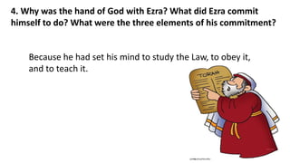 4. Why was the hand of God with Ezra? What did Ezra commit
himself to do? What were the three elements of his commitment?
Because he had set his mind to study the Law, to obey it,
and to teach it.
 