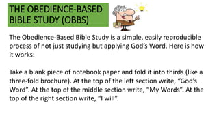 THE OBEDIENCE-BASED
BIBLE STUDY (OBBS)
The Obedience-Based Bible Study is a simple, easily reproducible
process of not just studying but applying God’s Word. Here is how
it works:
Take a blank piece of notebook paper and fold it into thirds (like a
three-fold brochure). At the top of the left section write, “God’s
Word”. At the top of the middle section write, “My Words”. At the
top of the right section write, “I will”.
 