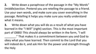 2. Write down a paraphrase of the passage in the “My Words”
(middle)section. Pretend you are retelling the passage to a friend.
Use your own words, and make sure you cover everything in the
passage. Retelling it helps you make sure you really understand
what it means.
3. Write down what you will do as a result of what you have
learned in the “I Will” (right) section. This is the most important
part of OBBS! This should always be written in the form, “I will
_______.” That makes it a commitment between you and God to
obey what you have learned. Then commit to the Lord that you
will indeed do it, and ask Him for the power and strength through
the Holy
 