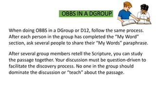 OBBS IN A DGROUP
When doing OBBS in a DGroup or D12, follow the same process.
After each person in the group has completed the “My Word”
section, ask several people to share their “My Words” paraphrase.
After several group members retell the Scripture, you can study
the passage together. Your discussion must be question-driven to
facilitate the discovery process. No one in the group should
dominate the discussion or “teach” about the passage.
 