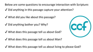 Below are some questions to encourage interaction with Scripture:
✔ Did anything in this passage capture your attention?
✔ What did you like about this passage?
✔ Did anything bother you? Why?
✔ What does this passage tell us about God?
✔ What does this passage tell us about Man?
✔ What does this passage tell us about living to please God?
 