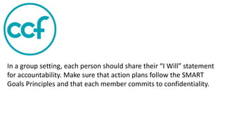 In a group setting, each person should share their “I Will” statement
for accountability. Make sure that action plans follow the SMART
Goals Principles and that each member commits to confidentiality.
 