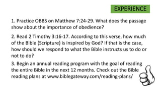 EXPERIENCE
1. Practice OBBS on Matthew 7:24-29. What does the passage
show about the importance of obedience?
2. Read 2 Timothy 3:16-17. According to this verse, how much
of the Bible (Scripture) is inspired by God? If that is the case,
how should we respond to what the Bible instructs us to do or
not to do?
3. Begin an annual reading program with the goal of reading
the entire Bible in the next 12 months. Check out the Bible
reading plans at www.biblegateway.com/reading-plans/
 